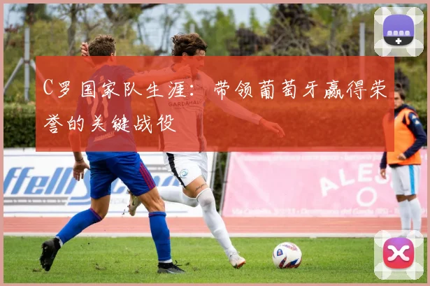 C罗国家队生涯：带领葡萄牙赢得荣誉的关键战役