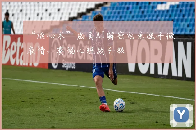 “读心术”成真AI解密电竞选手微表情，赛场心理战升级
