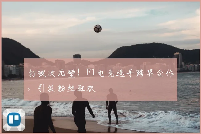 打破次元壁！F1电竞选手跨界合作，引发粉丝狂欢