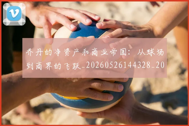 乔丹的净资产和商业帝国：从球场到商界的飞跃_20260526144328_20260608142420