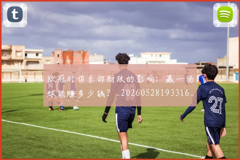 欧冠对俱乐部财政的影响：赢一场球能赚多少钱？_20260528193316_20260609224917